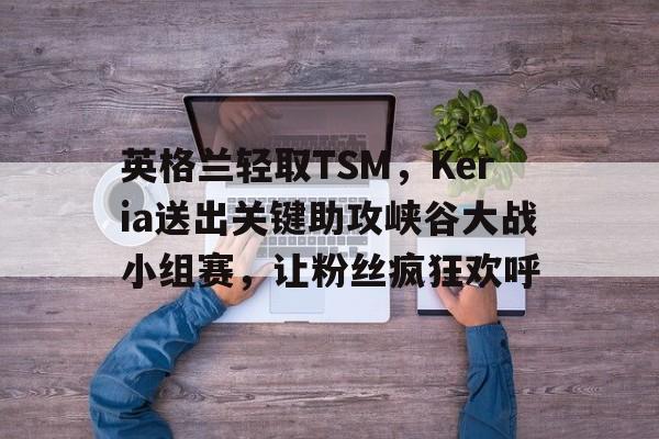包含英格兰轻取TSM，Keria送出关键助攻峡谷大战小组赛，让粉丝疯狂欢呼的词条